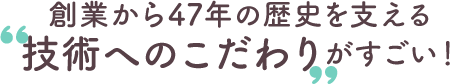 創業から47年の歴史を支える‟技術へのこだわり”がすごい！