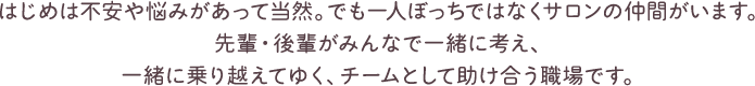 はじめは不安や悩みがあって当然。でも一人ぼっちではなくサロンの仲間がいます。先輩・後輩がみんなで一緒に考え、一緒に乗り越えてゆく、チームとして助け合う職場です。