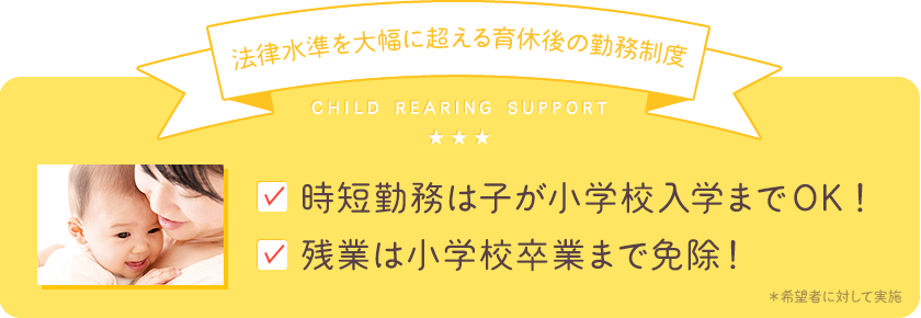 【法律水準を大幅に超える育休後の勤務制度】時短勤務は子が小学校入学までOK！残業は小学校卒業まで免除！＊希望者に対して実施