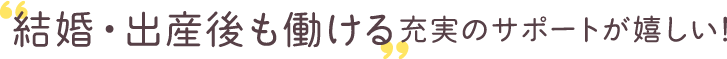 【福利厚生 その1】‟結婚・出産後も働ける”充実のサポートが嬉しい！