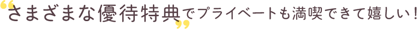 ‟さまざまな優待特典”でプライベートも満喫できて嬉しい！