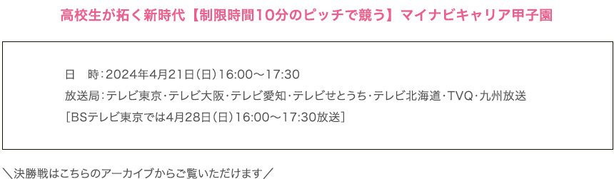 高校生が拓く新時代【制限時間10分のピッチで競う】マイナビキャリア甲子園
        日　時：2024年4月21日（日）16:00〜17:30
        放送局：テレビ東京・テレビ大阪・テレビ愛知・テレビせとうち・テレビ北海道・TVQ・九州放送
        ［BSテレビ東京では4月28日（日）16:00〜17:30放送］