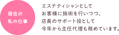 現在の私の仕事 エステティシャンとしてお客様に施術を行いつつ、店長のサポート役として今年から主任代理も務めています。