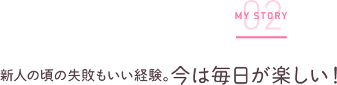 新人の頃の失敗もいい経験。今は毎日が楽しい！