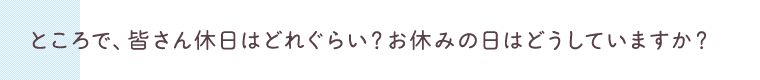 ところで、皆さん休日はどれぐらい？お休みの日はどうしていますか？