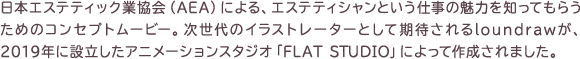 日本エステティック業協会（AEA）による、エステティシャンという仕事の魅力を知ってもらうためのコンセプトムービー。次世代のイラストレーターとして期待されるloundrawが、2019年に設立したアニメーションスタジオ「FLAT STUDIO」によって作成されました。